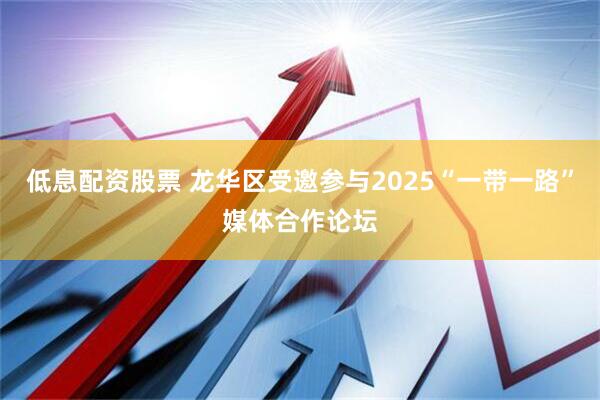 低息配资股票 龙华区受邀参与2025“一带一路”媒体合作论坛
