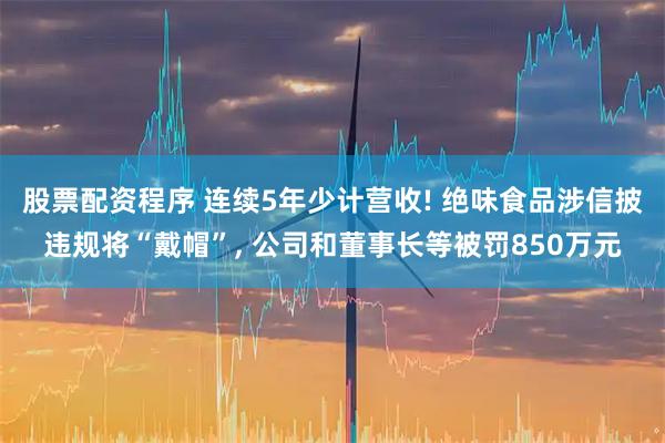 股票配资程序 连续5年少计营收! 绝味食品涉信披违规将“戴帽”, 公司和董事长等被罚850万元