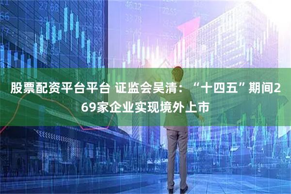 股票配资平台平台 证监会吴清：“十四五”期间269家企业实现境外上市