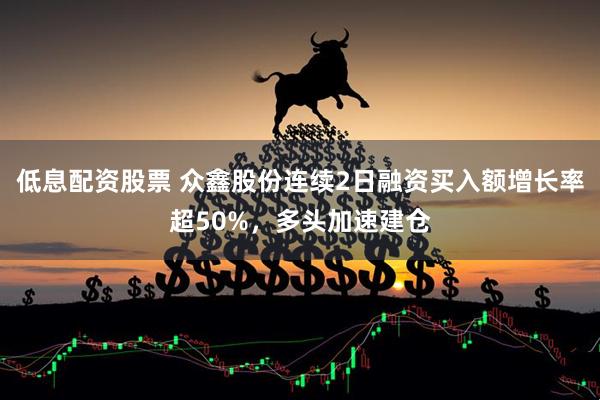 低息配资股票 众鑫股份连续2日融资买入额增长率超50%，多头加速建仓