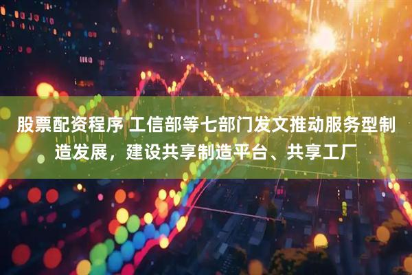 股票配资程序 工信部等七部门发文推动服务型制造发展，建设共享制造平台、共享工厂