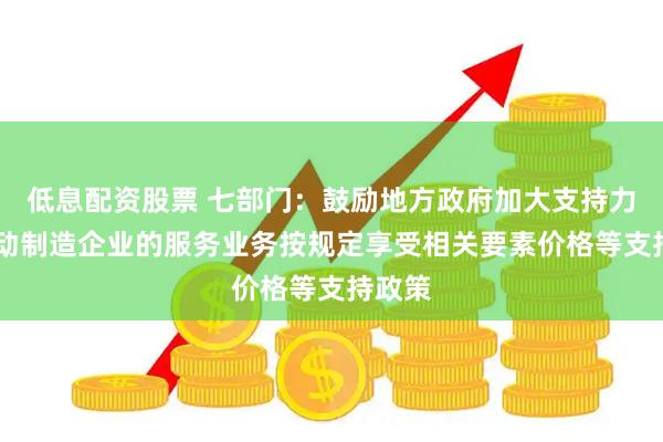 低息配资股票 七部门：鼓励地方政府加大支持力度 推动制造企业的服务业务按规定享受相关要素价格等支持政策