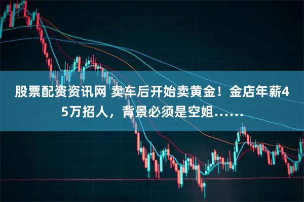 股票配资资讯网 卖车后开始卖黄金！金店年薪45万招人，背景必须是空姐……