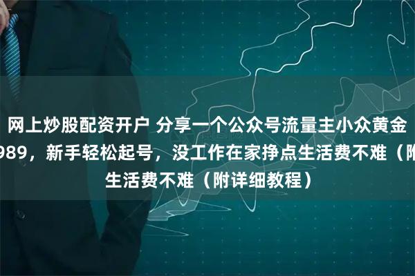 网上炒股配资开户 分享一个公众号流量主小众黄金赛道，2天989，新手轻松起号，没工作在家挣点生活费不难（附详细教程）