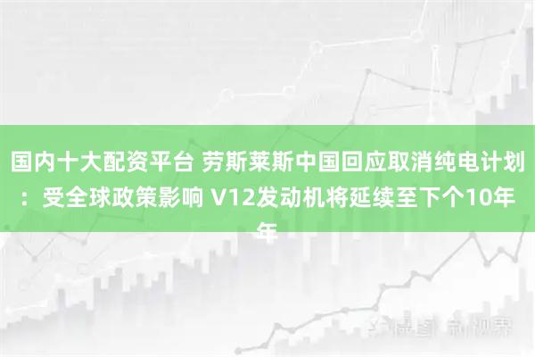国内十大配资平台 劳斯莱斯中国回应取消纯电计划：受全球政策影响 V12发动机将延续至下个10年